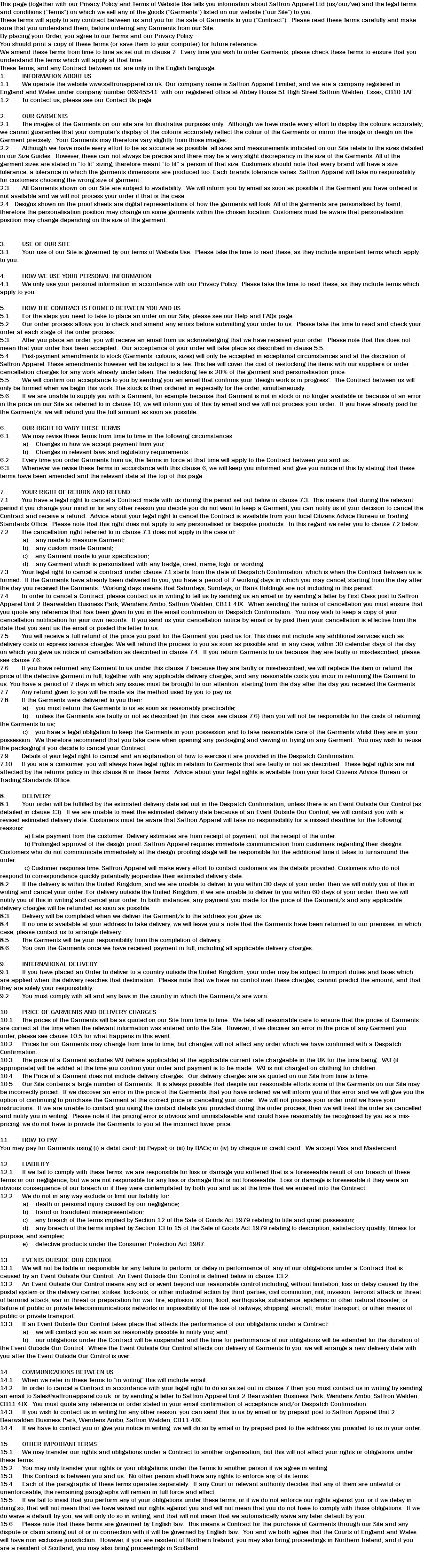 This page (together with our Privacy Policy and Terms of Website Use tells you information about Saffron Apparel Ltd (us/our/we) and the legal terms and conditions (“Terms”) on which we sell any of the goods (“Garments”) listed on our website (“our Site”) to you. These terms will apply to any contract between us and you for the sale of Garments to you (“Contract”). Please read these Terms carefully and make sure that you understand them, before ordering any Garments from our Site. By placing your Order, you agree to our Terms and our Privacy Policy. You should print a copy of these Terms (or save them to your computer) for future reference. We amend these Terms from time to time as set out in clause 7. Every time you wish to order Garments, please check these Terms to ensure that you understand the terms which will apply at that time. These Terms, and any Contract between us, are only in the English language. 1. INFORMATION ABOUT US 1.1 We operate the website www.saffronapparel.co.uk Our company name is Saffron Apparel Limited, and we are a company registered in England and Wales under company number 06945541 with our registered office at Abbey House 51 High Street Saffron Walden, Essex, CB10 1AF 1.2 To contact us, please see our Contact Us page. 2. OUR GARMENTS 2.1 The images of the Garments on our site are for illustrative purposes only. Although we have made every effort to display the colours accurately, we cannot guarantee that your computer’s display of the colours accurately reflect the colour of the Garments or mirror the image or design on the Garment precisely. Your Garments may therefore vary slightly from those images. 2.2 Although we have made every effort to be as accurate as possible, all sizes and measurements indicated on our Site relate to the sizes detailed in our Size Guides. However, these can not always be precise and there may be a very slight discrepancy in the size of the Garments. All of the garment sizes are stated in “to fit” sizing, therefore meant “to fit” a person of that size. Customers should note that every brand will have a size tolerance, a tolerance in which the garments dimensions are produced too. Each brands tolerance varies. Saffron Apparel will take no responsibility for customers choosing the wrong size of garment. 2.3 All Garments shown on our Site are subject to availability. We will inform you by email as soon as possible if the Garment you have ordered is not available and we will not process your order if that is the case. 2.4 Designs shown on the proof sheets are digital representations of how the garments will look. All of the garments are personalised by hand, therefore the personalisation position may change on some garments within the chosen location. Customers must be aware that personalisation position may change depending on the size of the garment. 3. USE OF OUR SITE 3.1 Your use of our Site is governed by our terms of Website Use. Please take the time to read these, as they include important terms which apply to you. 4. HOW WE USE YOUR PERSONAL INFORMATION 4.1 We only use your personal information in accordance with our Privacy Policy. Please take the time to read these, as they include terms which apply to you. 5. HOW THE CONTRACT IS FORMED BETWEEN YOU AND US 5.1 For the steps you need to take to place an order on our Site, please see our Help and FAQs page. 5.2 Our order process allows you to check and amend any errors before submitting your order to us. Please take the time to read and check your order at each stage of the order process. 5.3 After you place an order, you will receive an email from us acknowledging that we have received your order. Please note that this does not mean that your order has been accepted. Our acceptance of your order will take place as described in clause 5.5. 5.4 Post-payment amendments to stock (Garments, colours, sizes) will only be accepted in exceptional circumstances and at the discretion of Saffron Apparel. These amendments however will be subject to a fee. This fee will cover the cost of re-stocking the items with our suppliers or order cancellation charges for any work already undertaken. The restocking fee is 20% of the garment and personalisation price. 5.5 We will confirm our acceptance to you by sending you an email that confirms your 'design work is in progress'. The Contract between us will only be formed when we begin this work. The stock is then ordered in especially for the order, simultaneously. 5.6 If we are unable to supply you with a Garment, for example because that Garment is not in stock or no longer available or because of an error in the price on our Site as referred to in clause 10, we will inform you of this by email and we will not process your order. If you have already paid for the Garment/s, we will refund you the full amount as soon as possible. 6. OUR RIGHT TO VARY THESE TERMS 6.1 We may revise these Terms from time to time in the following circumstances a) Changes in how we accept payment from you; b) Changes in relevant laws and regulatory requirements. 6.2 Every time you order Garments from us, the Terms in force at that time will apply to the Contract between you and us. 6.3 Whenever we revise these Terms in accordance with this clause 6, we will keep you informed and give you notice of this by stating that these terms have been amended and the relevant date at the top of this page. 7. YOUR RIGHT OF RETURN AND REFUND 7.1 You have a legal right to cancel a Contract made with us during the period set out below in clause 7.3. This means that during the relevant period if you change your mind or for any other reason you decide you do not want to keep a Garment, you can notify us of your decision to cancel the Contract and receive a refund. Advice about your legal right to cancel the Contract is available from your local Citizens Advice Bureau or Trading Standards Office. Please note that this right does not apply to any personalised or bespoke products. In this regard we refer you to clause 7.2 below. 7.2 The cancellation right referred to in clause 7.1 does not apply in the case of: a) any made to measure Garment; b) any custom made Garment; c) any Garment made to your specification; d) any Garment which is personalised with any badge, crest, name, logo, or wording. 7.3 Your legal right to cancel a contract under clause 7.1 starts from the date of Despatch Confirmation, which is when the Contract between us is formed. If the Garments have already been delivered to you, you have a period of 7 working days in which you may cancel, starting from the day after the day you received the Garments. Working days means that Saturdays, Sundays, or Bank Holdings are not including in this period. 7.4 In order to cancel a Contract, please contact us in writing to tell us by sending us an email or by sending a letter by First Class post to Saffron Apparel Unit 2 Bearwalden Business Park, Wendens Ambo, Saffron Walden, CB11 4JX. When sending the notice of cancellation you must ensure that you quote any reference that has been given to you in the email confirmation or Despatch Confirmation. You may wish to keep a copy of your cancellation notification for your own records. If you send us your cancellation notice by email or by post then your cancellation is effective from the date that you sent us the email or posted the letter to us. 7.5 You will receive a full refund of the price you paid for the Garment you paid us for. This does not include any additional services such as delivery costs or express service charges. We will refund the process to you as soon as possible and, in any case, within 30 calendar days of the day on which you gave us notice of cancellation as described in clause 7.4. If you return Garments to us because they are faulty or mis-described, please see clause 7.6. 7.6 If you have returned any Garment to us under this clause 7 because they are faulty or mis-described, we will replace the item or refund the price of the defective garment in full, together with any applicable delivery charges, and any reasonable costs you incur in returning the Garment to us. You have a period of 7 days in which any issues must be brought to our attention, starting from the day after the day you received the Garments. 7.7 Any refund given to you will be made via the method used by you to pay us. 7.8 If the Garments were delivered to you then: a) you must return the Garments to us as soon as reasonably practicable; b) unless the Garments are faulty or not as described (in this case, see clause 7.6) then you will not be responsible for the costs of returning the Garments to us; c) you have a legal obligation to keep the Garments in your possession and to take reasonable care of the Garments whilst they are in your possession. We therefore recommend that you take care when opening any packaging and viewing or trying on any Garment. You may wish to re-use the packaging if you decide to cancel your Contract. 7.9 Details of your legal right to cancel and an explanation of how to exercise it are provided in the Despatch Confirmation. 7.10 If you are a consumer, you will always have legal rights in relation to Garments that are faulty or not as described. These legal rights are not affected by the returns policy in this clause 8 or these Terms. Advice about your legal rights is available from your local Citizens Advice Bureau or Trading Standards Office. 8. DELIVERY 8.1 Your order will be fulfilled by the estimated delivery date set out in the Despatch Confirmation, unless there is an Event Outside Our Control (as detailed in clause 13). If we are unable to meet the estimated delivery date because of an Event Outside Our Control, we will contact you with a revised estimated delivery date. Customers must be aware that Saffron Apparel will take no responsibility for a missed deadline for the following reasons: a) Late payment from the customer. Delivery estimates are from receipt of payment, not the receipt of the order. b) Prolonged approval of the design proof. Saffron Apparel requires immediate communication from customers regarding their designs. Customers who do not communicate immediately at the design proofing stage will be responsible for the additional time it takes to turnaround the order. c) Customer response time. Saffron Apparel will make every effort to contact customers via the details provided. Customers who do not respond to correspondence quickly potentially jeopardise their estimated delivery date. 8.2 If the delivery is within the United Kingdom, and we are unable to deliver to you within 30 days of your order, then we will notify you of this in writing and cancel your order. For delivery outside the United Kingdom, if we are unable to deliver to you within 60 days of your order, then we will notify you of this in writing and cancel your order. In both instances, any payment you made for the price of the Garment/s and any applicable delivery charges will be refunded as soon as possible. 8.3 Delivery will be completed when we deliver the Garment/s to the address you gave us. 8.4 If no one is available at your address to take delivery, we will leave you a note that the Garments have been returned to our premises, in which case, please contact us to arrange delivery. 8.5 The Garments will be your responsibility from the completion of delivery. 8.6 You own the Garments once we have received payment in full, including all applicable delivery charges. 9. INTERNATIONAL DELIVERY 9.1 If you have placed an Order to deliver to a country outside the United Kingdom, your order may be subject to import duties and taxes which are applied when the delivery reaches that destination. Please note that we have no control over these charges, cannot predict the amount, and that they are solely your responsibility. 9.2 You must comply with all and any laws in the country in which the Garment/s are worn. 10. PRICE OF GARMENTS AND DELIVERY CHARGES 10.1 The prices of the Garments will be as quoted on our Site from time to time. We take all reasonable care to ensure that the prices of Garments are correct at the time when the relevant information was entered onto the Site. However, if we discover an error in the price of any Garment you order, please see clause 10.5 for what happens in this event. 10.2 Prices for our Garments may change from time to time, but changes will not affect any order which we have confirmed with a Despatch Confirmation. 10.3 The price of a Garment excludes VAT (where applicable) at the applicable current rate chargeable in the UK for the time being. VAT (if appropriate) will be added at the time you confirm your order and payment is to be made. VAT is not charged on clothing for children. 10.4 The Price of a Garment does not include delivery charges. Our delivery charges are as quoted on our Site from time to time. 10.5 Our Site contains a large number of Garments. It is always possible that despite our reasonable efforts some of the Garments on our Site may be incorrectly priced. If we discover an error in the price of the Garments that you have ordered we will inform you of this error and we will give you the option of continuing to purchase the Garment at the correct price or cancelling your order. We will not process your order until we have your instructions. If we are unable to contact you using the contact details you provided during the order process, then we will treat the order as cancelled and notify you in writing. Please note if the pricing error is obvious and unmistakeable and could have reasonably be recognised by you as a mis-pricing, we do not have to provide the Garments to you at the incorrect lower price. 11. HOW TO PAY You may pay for Garments using (i) a debit card; (ii) Paypal; or (iii) by BACs; or (iv) by cheque or credit card. We accept Visa and Mastercard. 12. LIABILITY 12.1 If we fail to comply with these Terms, we are responsible for loss or damage you suffered that is a foreseeable result of our breach of these Terms or our negligence, but we are not responsible for any loss or damage that is not foreseeable. Loss or damage is foreseeable if they were an obvious consequence of our breach or if they were contemplated by both you and us at the time that we entered into the Contract. 12.2 We do not in any way exclude or limit our liability for: a) death or personal injury caused by our negligence; b) fraud or fraudulent misrepresentation; c) any breach of the terms implied by Section 12 of the Sale of Goods Act 1979 relating to title and quiet possession; d) any breach of the terms implied by Section 13 to 15 of the Sale of Goods Act 1979 relating to description, satisfactory quality, fitness for purpose, and samples; e) defective products under the Consumer Protection Act 1987. 13. EVENTS OUTSIDE OUR CONTROL 13.1 We will not be liable or responsible for any failure to perform, or delay in performance of, any of our obligations under a Contract that is caused by an Event Outside Our Control. An Event Outside Our Control is defined below in clause 13.2. 13.2 An Event Outside Our Control means any act or event beyond our reasonable control including, without limitation, loss or delay caused by the postal system or the delivery carrier, strikes, lock-outs, or other industrial action by third parties, civil commotion, riot, invasion, terrorist attack or threat of terrorist attack, war or threat or preparation for war, fire, explosion, storm, flood, earthquake, subsidence, epidemic or other natural disaster, or failure of public or private telecommunications networks or impossibility of the use of railways, shipping, aircraft, motor transport, or other means of public or private transport. 13.3 If an Event Outside Our Control takes place that affects the performance of our obligations under a Contract: a) we will contact you as soon as reasonably possible to notify you; and b) our obligations under the Contract will be suspended and the time for performance of our obligations will be extended for the duration of the Event Outside Our Control. Where the Event Outside Our Control affects our delivery of Garments to you, we will arrange a new delivery date with you after the Event Outside Our Control is over. 14. COMMUNICATIONS BETWEEN US 14.1 When we refer in these Terms to “in writing” this will include email. 14.2 In order to cancel a Contract in accordance with your legal right to do so as set out in clause 7 then you must contact us in writing by sending an email to Sales@saffronapparel.co.uk or by sending a letter to Saffron Apparel Unit 2 Bearwalden Business Park, Wendens Ambo, Saffron Walden, CB11 4JX. You must quote any reference or order stated in your email confirmation of acceptance and/or Despatch Confirmation. 14.3 If you wish to contact us in writing for any other reason, you can send this to us by email or by prepaid post to Saffron Apparel Unit 2 Bearwalden Business Park, Wendens Ambo, Saffron Walden, CB11 4JX. 14.4 If we have to contact you or give you notice in writing, we will do so by email or by prepaid post to the address you provided to us in your order. 15. OTHER IMPORTANT TERMS 15.1 We may transfer our rights and obligations under a Contract to another organisation, but this will not affect your rights or obligations under these Terms. 15.2 You may only transfer your rights or your obligations under the Terms to another person if we agree in writing. 15.3 This Contract is between you and us. No other person shall have any rights to enforce any of its terms. 15.4 Each of the paragraphs of these terms operates separately. If any Court or relevant authority decides that any of them are unlawful or unenforceable, the remaining paragraphs will remain in full force and effect. 15.5 If we fail to insist that you perform any of your obligations under these terms, or if we do not enforce our rights against you, or if we delay in doing so, that will not mean that we have waived our rights against you and will not mean that you do not have to comply with those obligations. If we do waive a default by you, we will only do so in writing, and that will not mean that we automatically waive any later default by you. 15.6 Please note that these Terms are governed by English law. This means a Contract for the purchase of Garments through our Site and any dispute or claim arising out of or in connection with it will be governed by English law. You and we both agree that the Courts of England and Wales will have non exclusive jurisdiction. However, if you are resident of Northern Ireland, you may also bring proceedings in Northern Ireland, and if you are a resident of Scotland, you may also bring proceedings in Scotland. 